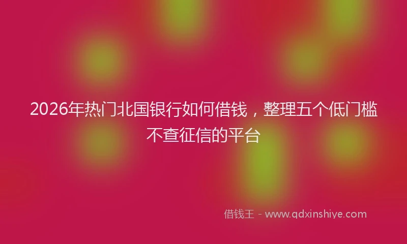 2026年热门北国银行如何借钱，整理五个低门槛不查征信的平台