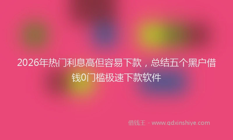 2026年热门利息高但容易下款，总结五个黑户借钱0门槛极速下款软件