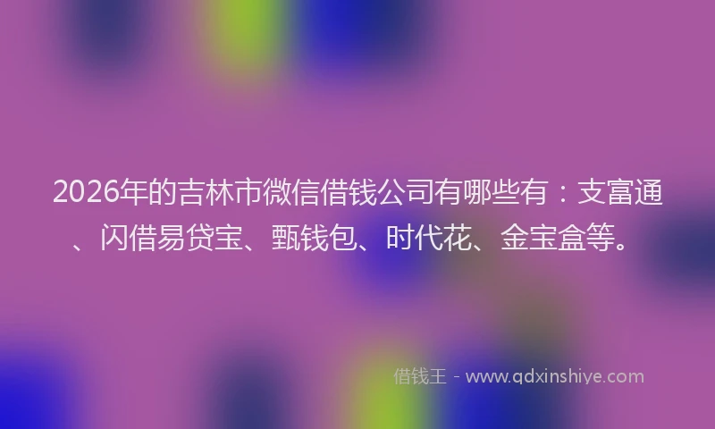 2026年的吉林市微信借钱公司有哪些有：支富通、闪借易贷宝、甄钱包、时代花、金宝盒等。