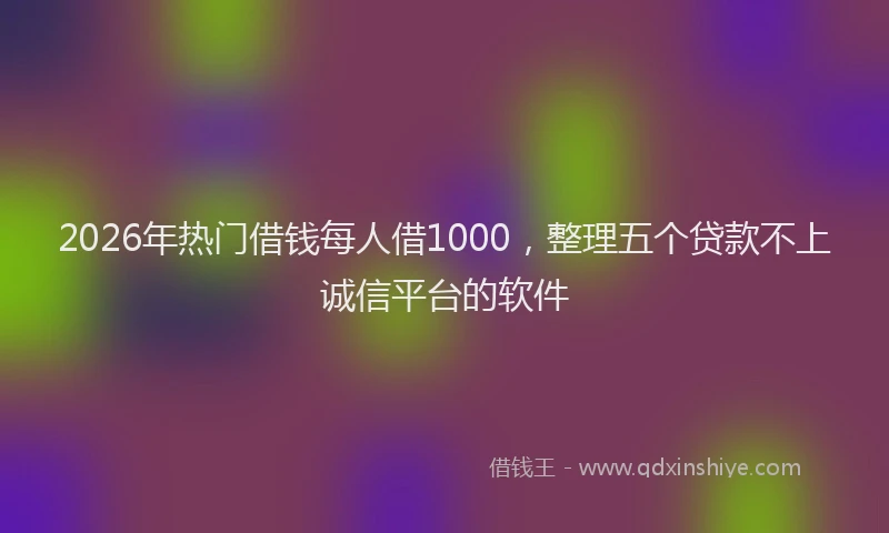 2026年热门借钱每人借1000，整理五个贷款不上诚信平台的软件