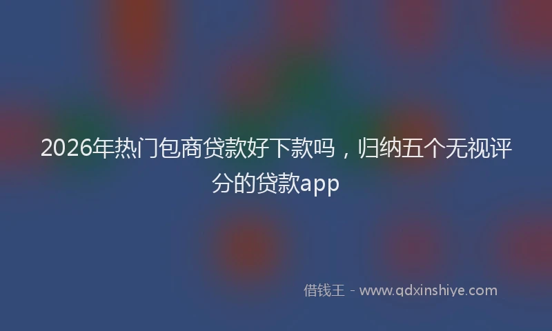 2026年热门包商贷款好下款吗，归纳五个无视评分的贷款app