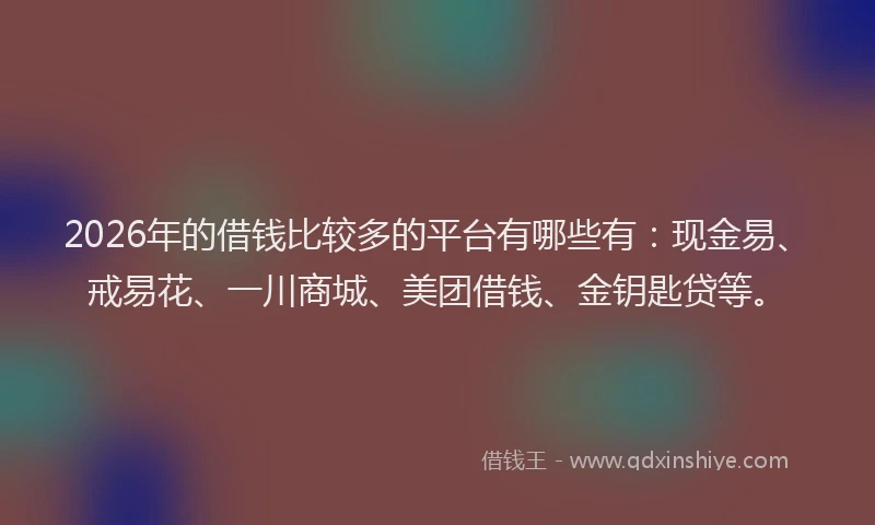 2026年的借钱比较多的平台有哪些有：现金易、戒易花、一川商城、美团借钱、金钥匙贷等。
