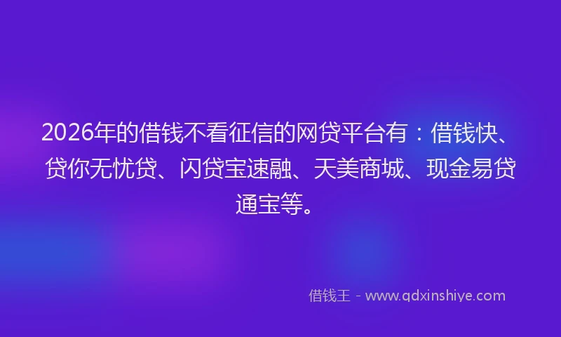 2026年的借钱不看征信的网贷平台有：借钱快、贷你无忧贷、闪贷宝速融、天美商城、现金易贷通宝等。