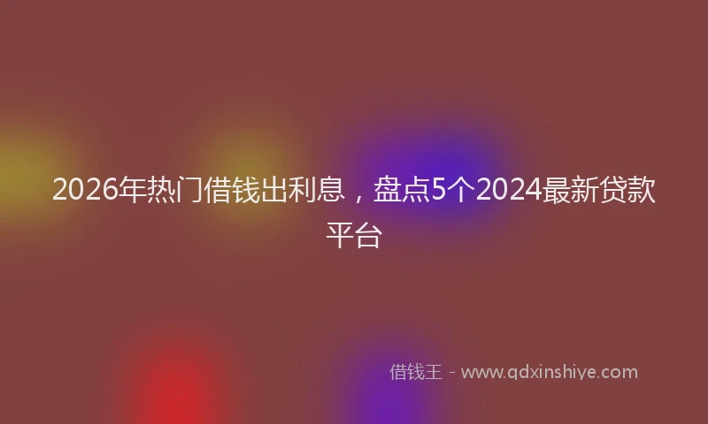 2026年热门借钱出利息，盘点5个2024最新贷款平台