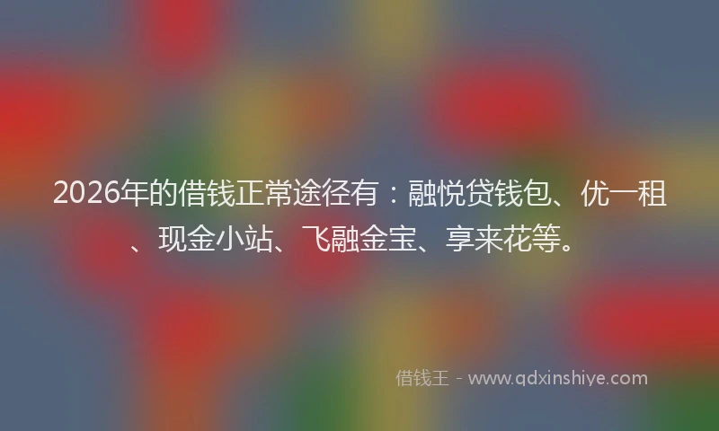2026年的借钱正常途径有：融悦贷钱包、优一租、现金小站、飞融金宝、享来花等。