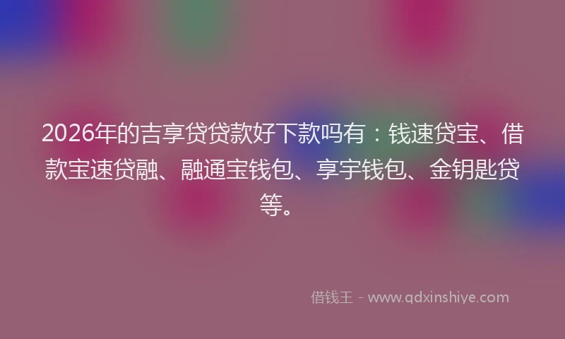 2026年的吉享贷贷款好下款吗有：钱速贷宝、借款宝速贷融、融通宝钱包、享宇钱包、金钥匙贷等。