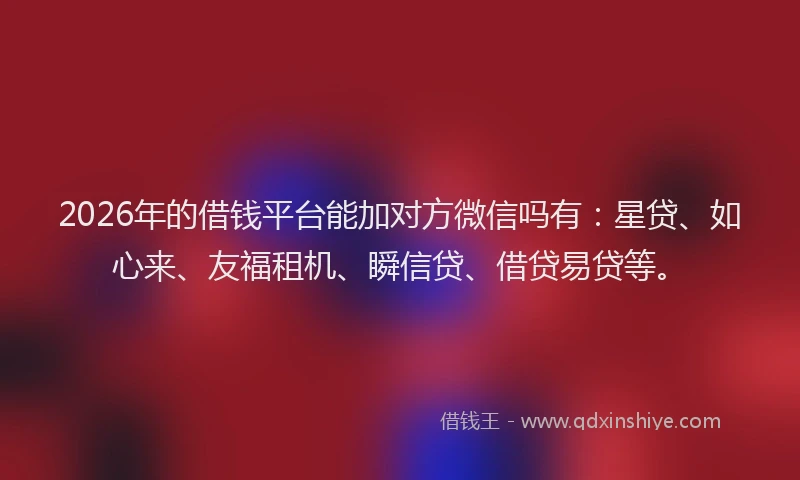 2026年的借钱平台能加对方微信吗有：星贷、如心来、友福租机、瞬信贷、借贷易贷等。