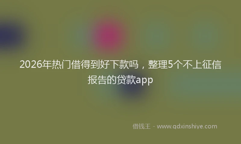 2026年热门借得到好下款吗，整理5个不上征信报告的贷款app