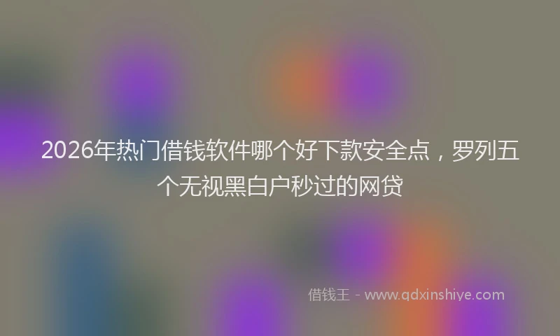 2026年热门借钱软件哪个好下款安全点，罗列五个无视黑白户秒过的网贷