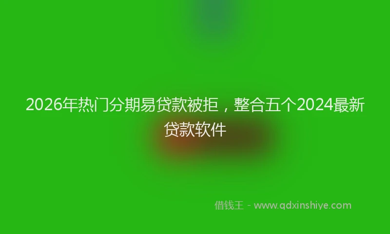 2026年热门分期易贷款被拒，整合五个2024最新贷款软件