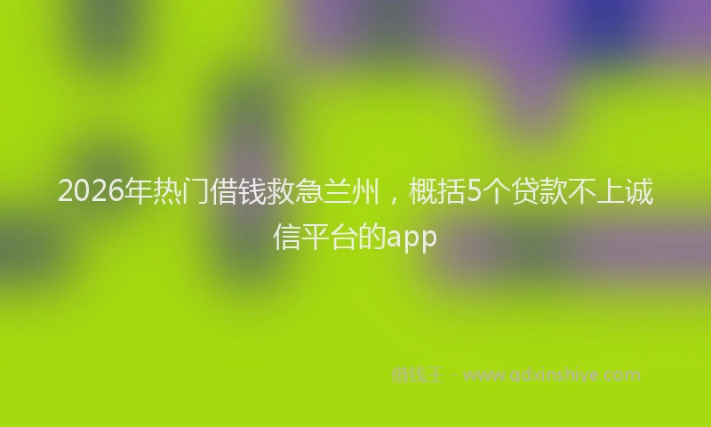 2026年热门借钱救急兰州，概括5个贷款不上诚信平台的app