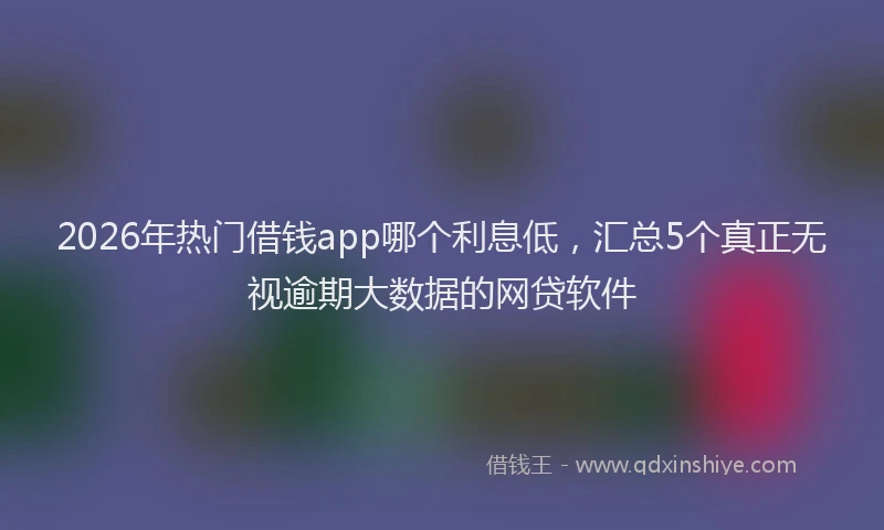 2026年热门借钱app哪个利息低，汇总5个真正无视逾期大数据的网贷软件