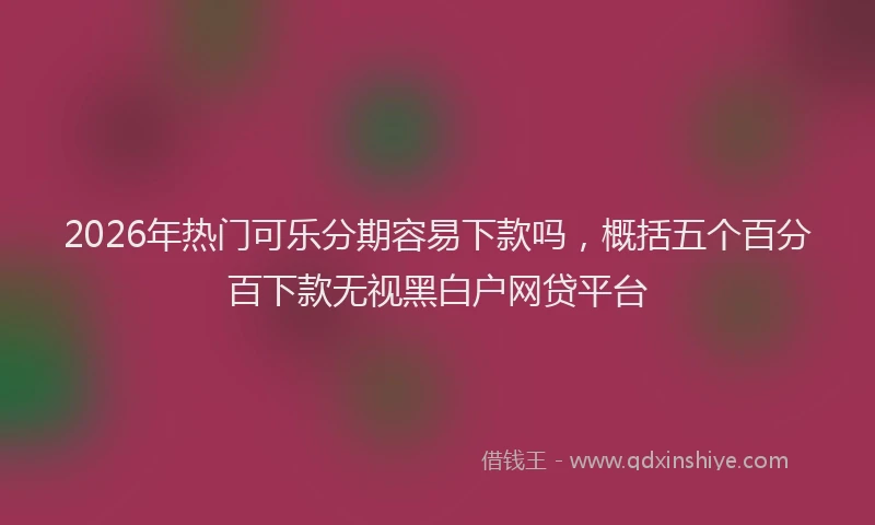 2026年热门可乐分期容易下款吗，概括五个百分百下款无视黑白户网贷平台