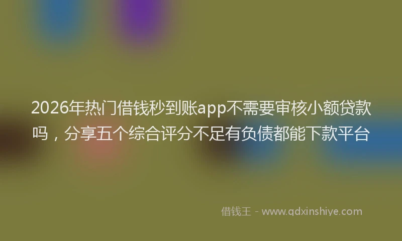 2026年热门借钱秒到账app不需要审核小额贷款吗，分享五个综合评分不足有负债都能下款平台