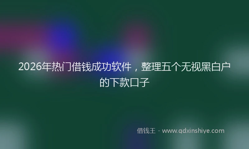 2026年热门借钱成功软件，整理五个无视黑白户的下款口子