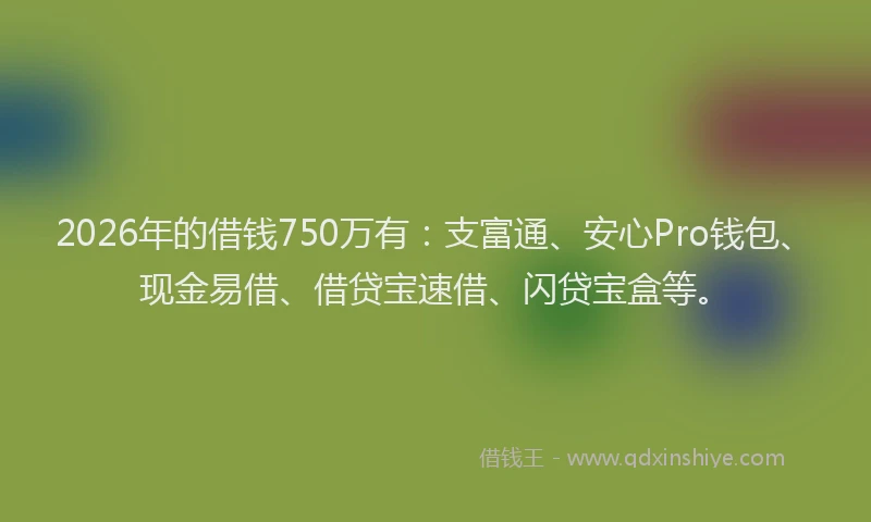 2026年的借钱750万有：支富通、安心Pro钱包、现金易借、借贷宝速借、闪贷宝盒等。
