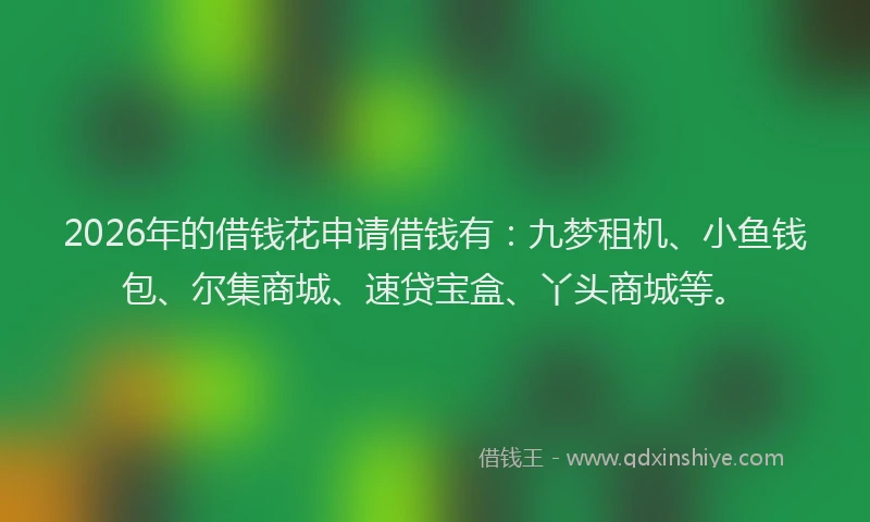 2026年的借钱花申请借钱有：九梦租机、小鱼钱包、尔集商城、速贷宝盒、丫头商城等。