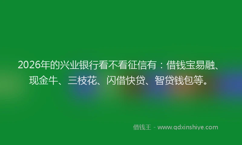 2026年的兴业银行看不看征信有：借钱宝易融、现金牛、三枝花、闪借快贷、智贷钱包等。