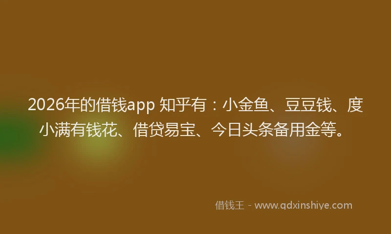 2026年的借钱app 知乎有：小金鱼、豆豆钱、度小满有钱花、借贷易宝、今日头条备用金等。