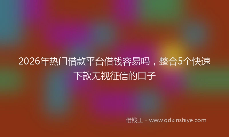 2026年热门借款平台借钱容易吗，整合5个快速下款无视征信的口子