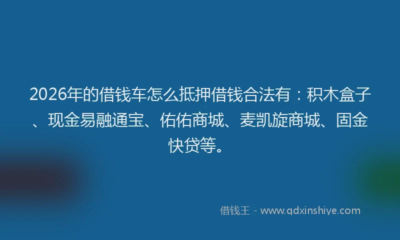 2026年的借钱车怎么抵押借钱合法有：积木盒子、现金易融通宝、佑佑商城、麦凯旋商城、固金快贷等。
