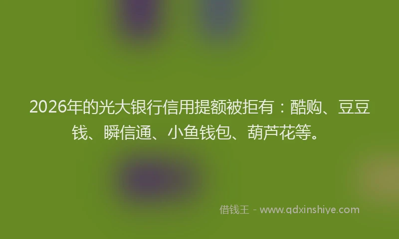 2026年的光大银行信用提额被拒有：酷购、豆豆钱、瞬信通、小鱼钱包、葫芦花等。