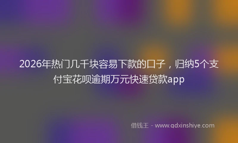 2026年热门几千块容易下款的口子，归纳5个支付宝花呗逾期万元快速贷款app