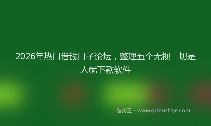 2026年热门借钱口子论坛，整理五个无视一切是人就下款软件