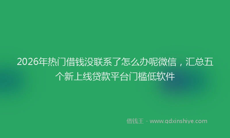 2026年热门借钱没联系了怎么办呢微信，汇总五个新上线贷款平台门槛低软件