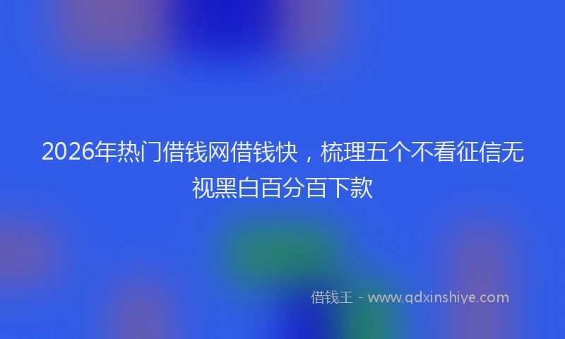 2026年热门借钱网借钱快，梳理五个不看征信无视黑白百分百下款