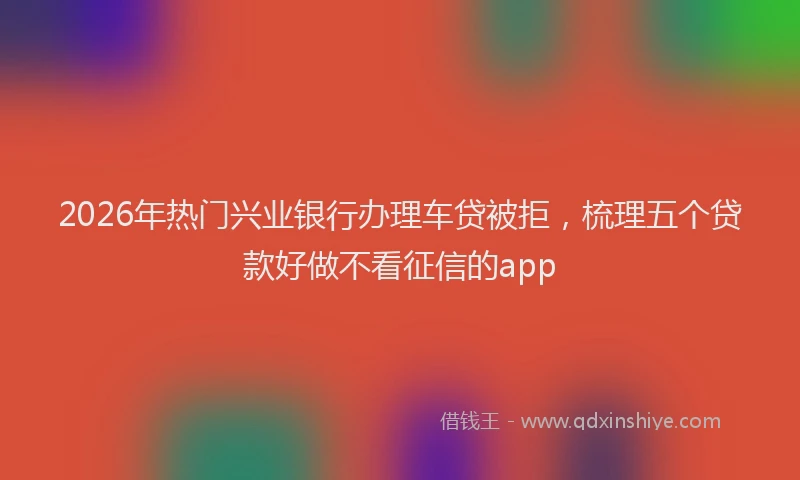 2026年热门兴业银行办理车贷被拒，梳理五个贷款好做不看征信的app