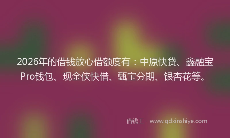 2026年的借钱放心借额度有：中原快贷、鑫融宝Pro钱包、现金侠快借、甄宝分期、银杏花等。