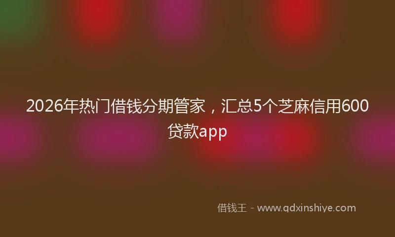 2026年热门借钱分期管家，汇总5个芝麻信用600贷款app
