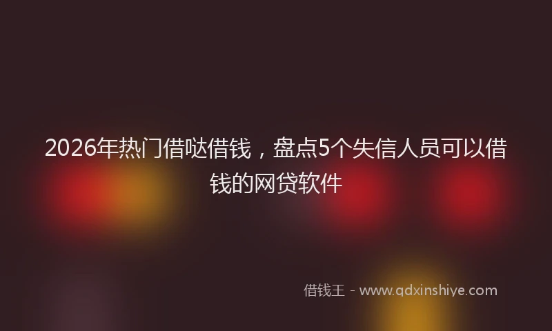 2026年热门借哒借钱，盘点5个失信人员可以借钱的网贷软件