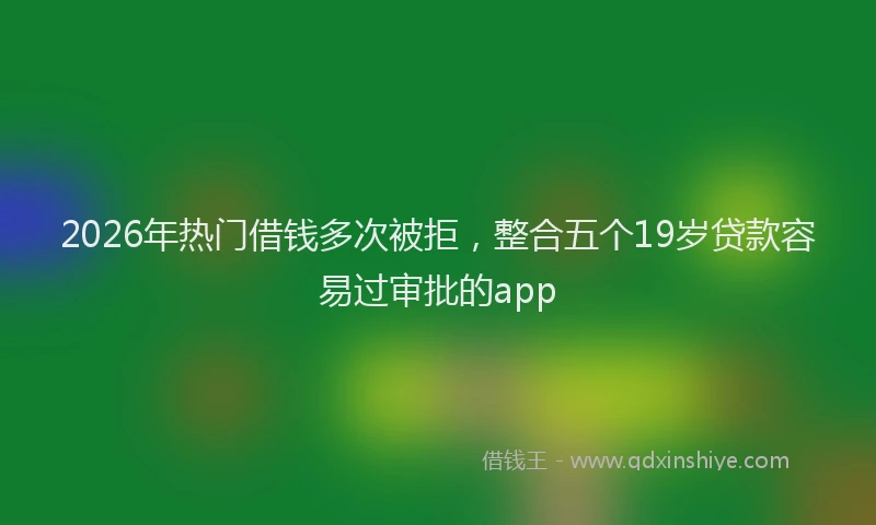 2026年热门借钱多次被拒，整合五个19岁贷款容易过审批的app