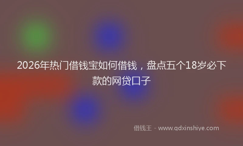2026年热门借钱宝如何借钱，盘点五个18岁必下款的网贷口子