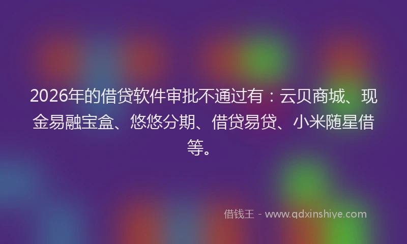 2026年的借贷软件审批不通过有：云贝商城、现金易融宝盒、悠悠分期、借贷易贷、小米随星借等。