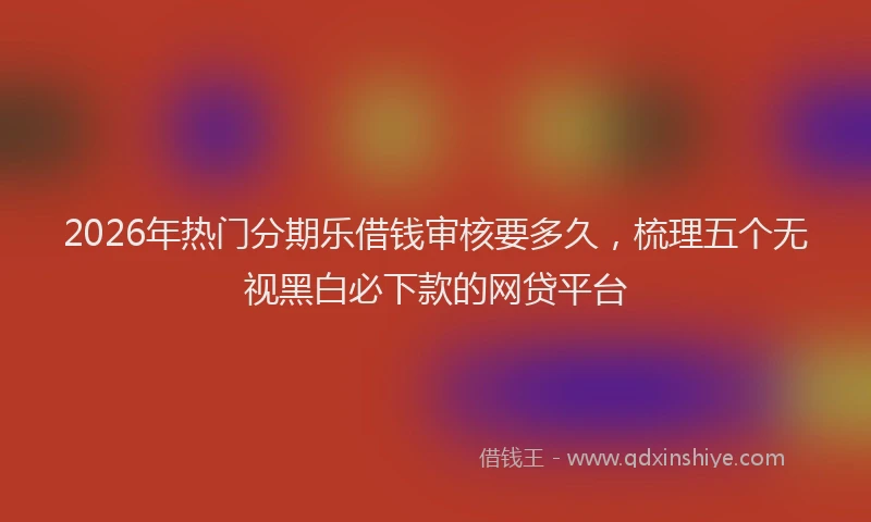 2026年热门分期乐借钱审核要多久，梳理五个无视黑白必下款的网贷平台