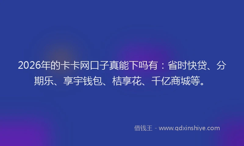 2026年的卡卡网口子真能下吗有：省时快贷、分期乐、享宇钱包、桔享花、千亿商城等。