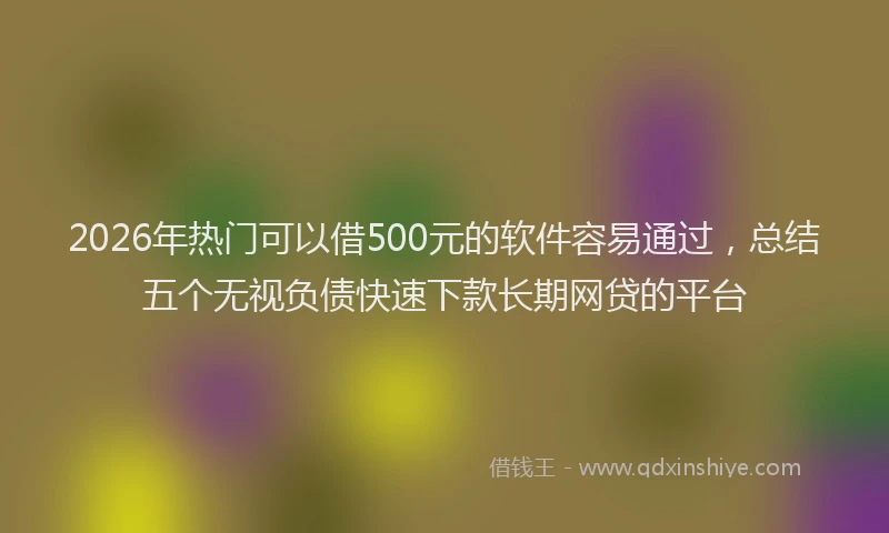 2026年热门可以借500元的软件容易通过，总结五个无视负债快速下款长期网贷的平台