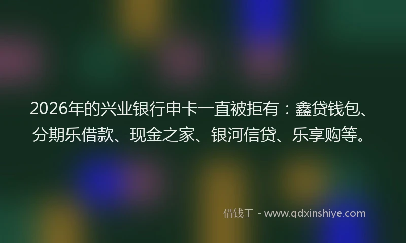 2026年的兴业银行申卡一直被拒有：鑫贷钱包、分期乐借款、现金之家、银河信贷、乐享购等。