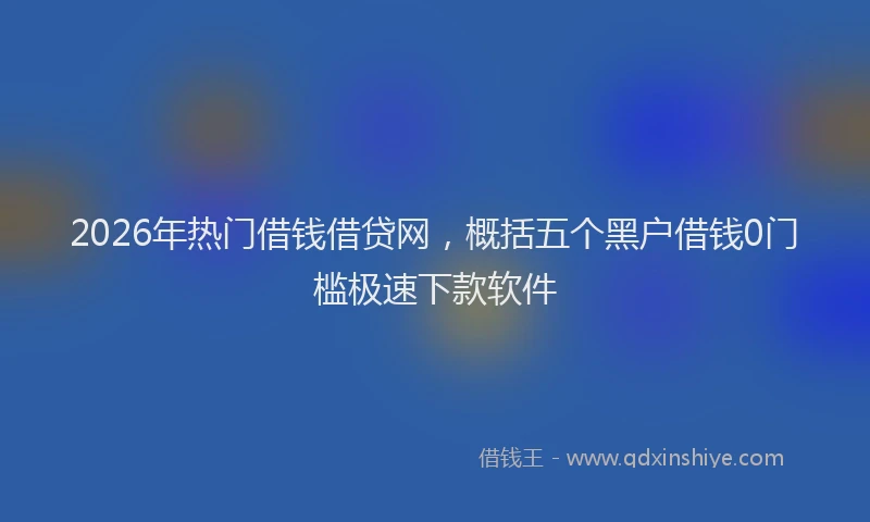 2026年热门借钱借贷网，概括五个黑户借钱0门槛极速下款软件