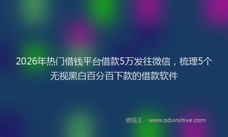 2026年热门借钱平台借款5万发往微信，梳理5个无视黑白百分百下款的借款软件