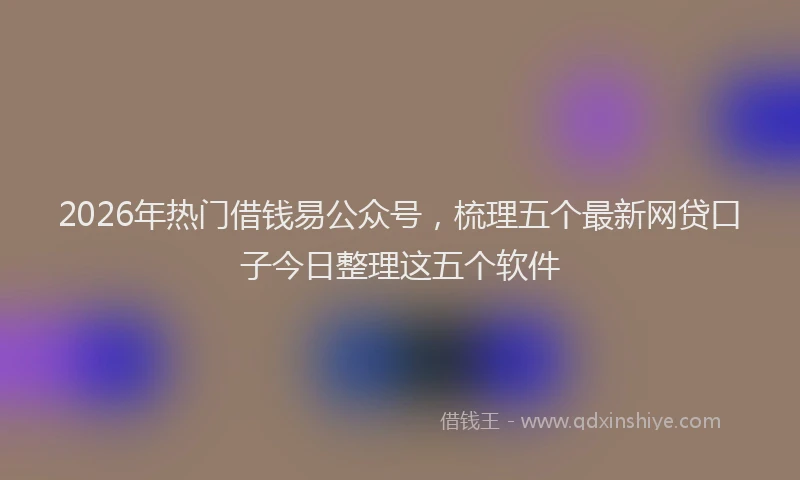 2026年热门借钱易公众号，梳理五个最新网贷口子今日整理这五个软件