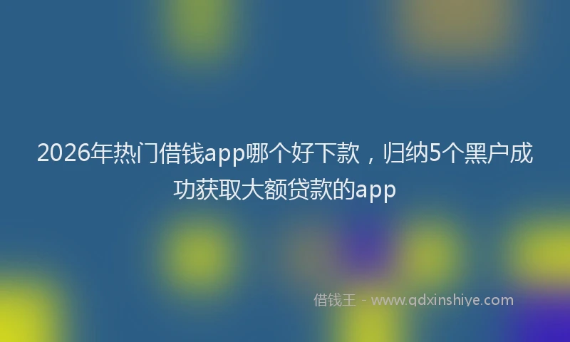 2026年热门借钱app哪个好下款，归纳5个黑户成功获取大额贷款的app