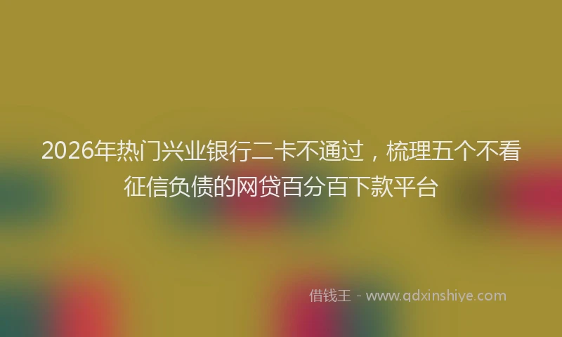 2026年热门兴业银行二卡不通过，梳理五个不看征信负债的网贷百分百下款平台