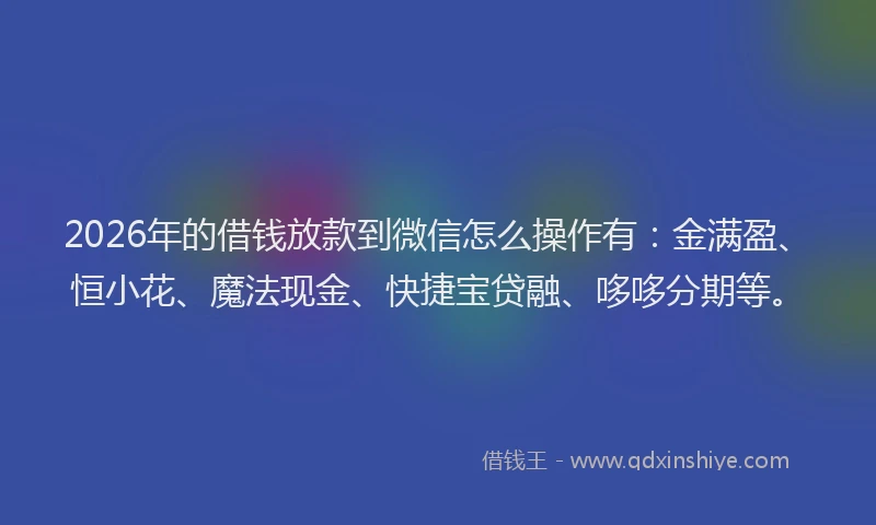 2026年的借钱放款到微信怎么操作有：金满盈、恒小花、魔法现金、快捷宝贷融、哆哆分期等。
