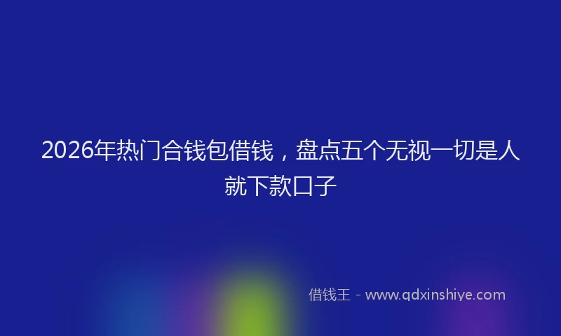 2026年热门合钱包借钱，盘点五个无视一切是人就下款口子