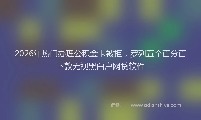 2026年热门办理公积金卡被拒，罗列五个百分百下款无视黑白户网贷软件