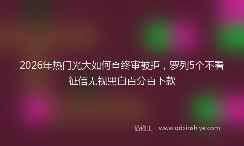 2026年热门光大如何查终审被拒，罗列5个不看征信无视黑白百分百下款